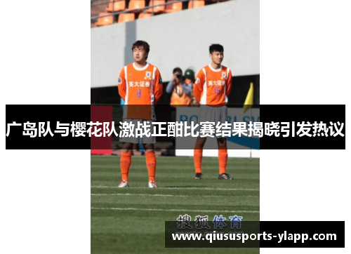 广岛队与樱花队激战正酣比赛结果揭晓引发热议